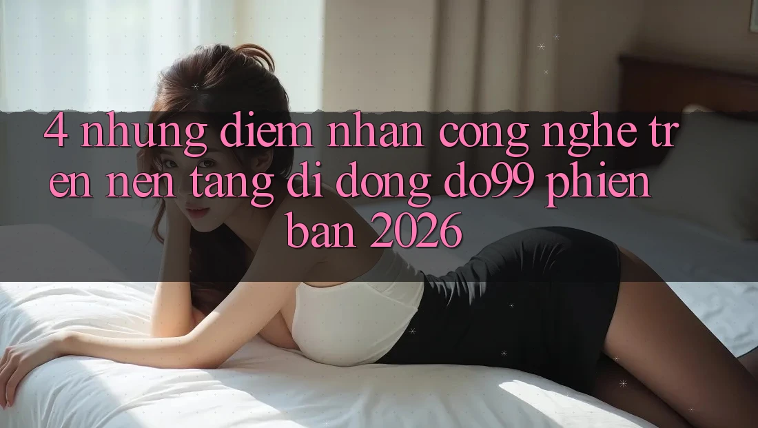 4. Những Điểm Nhấn Công Nghệ Trên Nền tảng di động DO99 Phiên Bản 2026