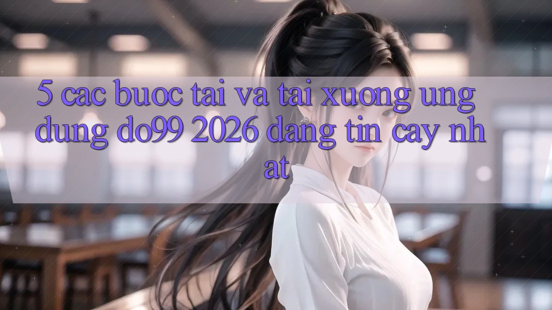5. Các bước Tải Và Tải xuống Ứng dụng DO99 2026 Đáng tin cậy Nhất