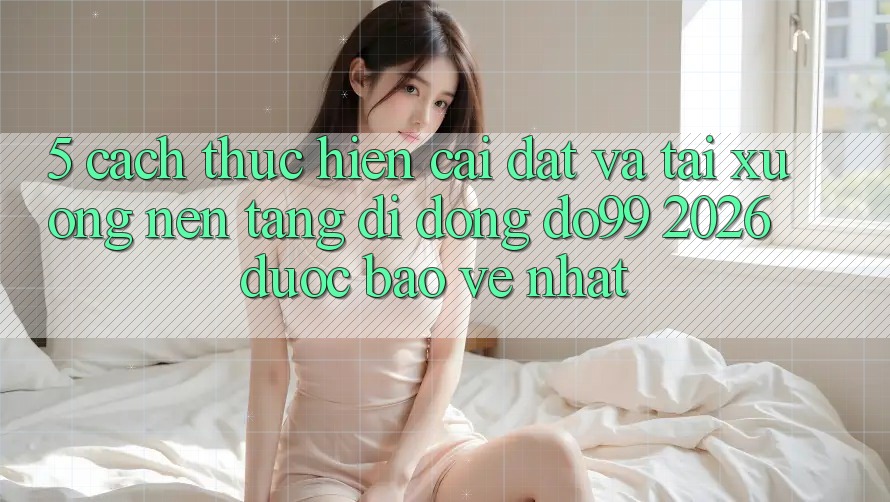 5. Cách thực hiện Cài đặt Và Tải xuống Nền tảng di động DO99 2026 Được bảo vệ Nhất