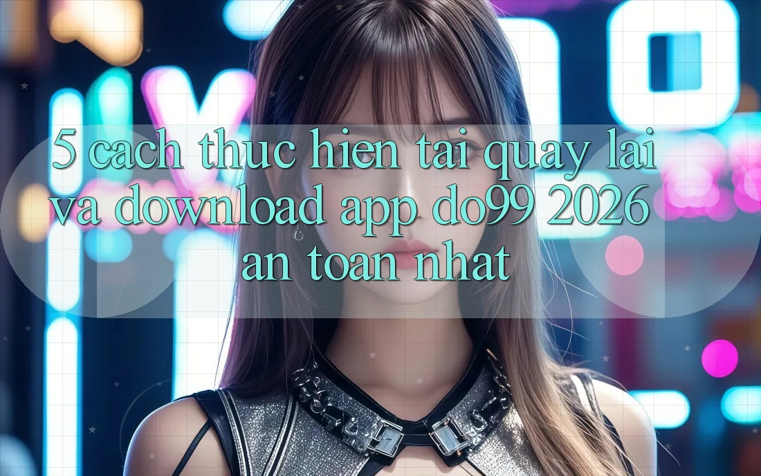 5. Cách thực hiện Tải quay lại Và Download App DO99 2026 An Toàn Nhất