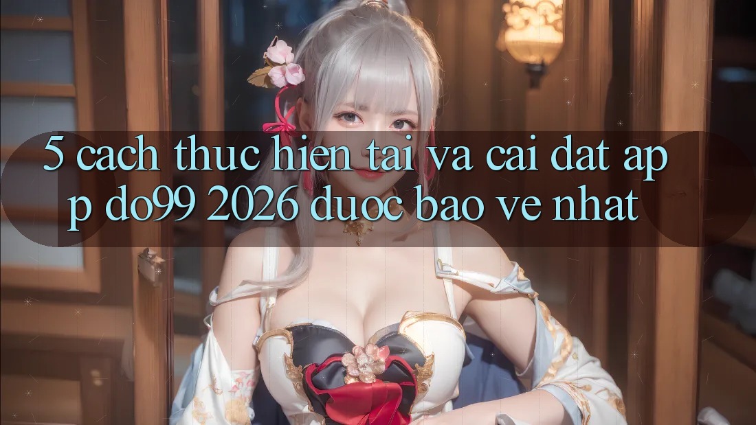 5. Cách thực hiện Tải Và Cài Đặt App DO99 2026 Được bảo vệ Nhất