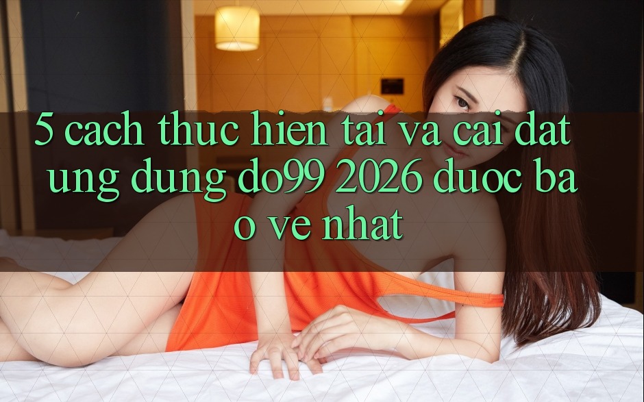 5. Cách thực hiện Tải Và Cài Đặt Ứng dụng DO99 2026 Được bảo vệ Nhất