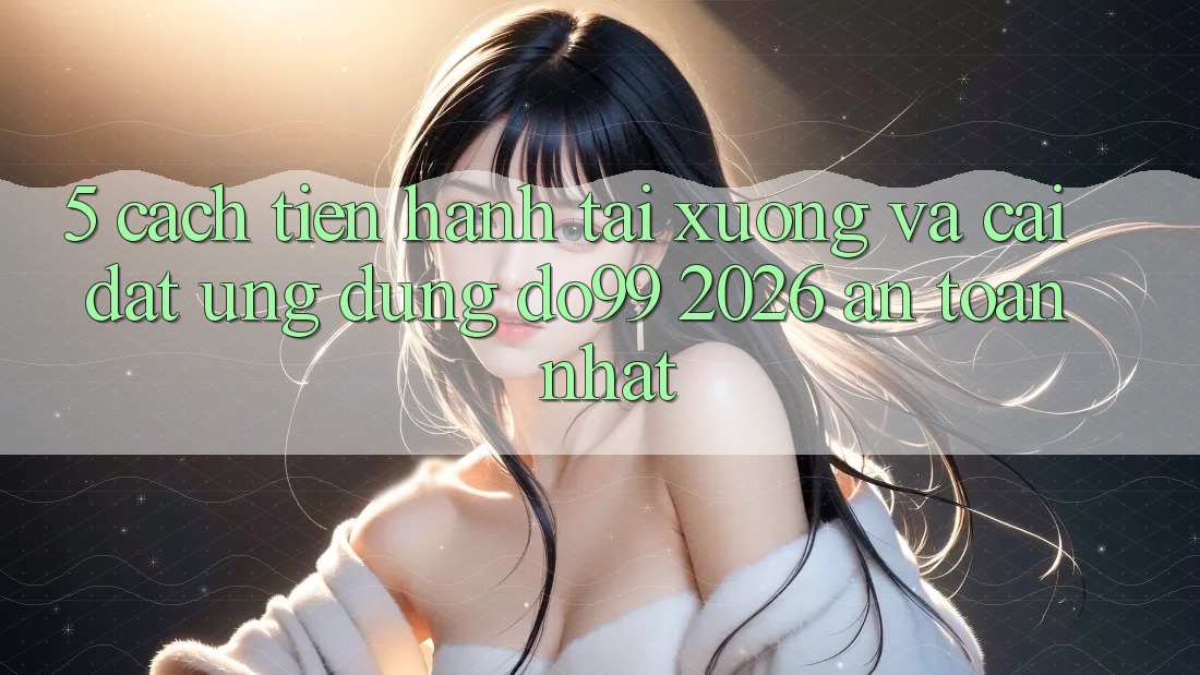 5. Cách tiến hành Tải xuống Và Cài Đặt Ứng dụng DO99 2026 An Toàn Nhất