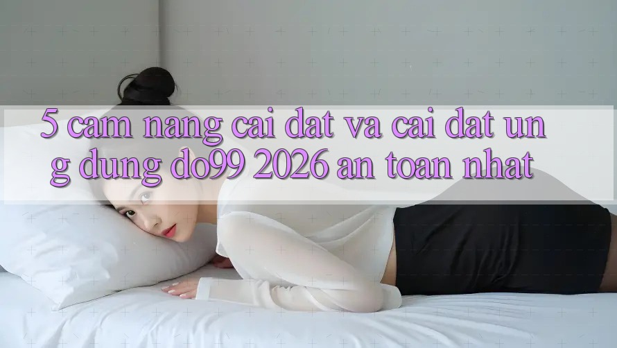 5. Cẩm nang Cài đặt Và Cài Đặt Ứng dụng DO99 2026 An Toàn Nhất