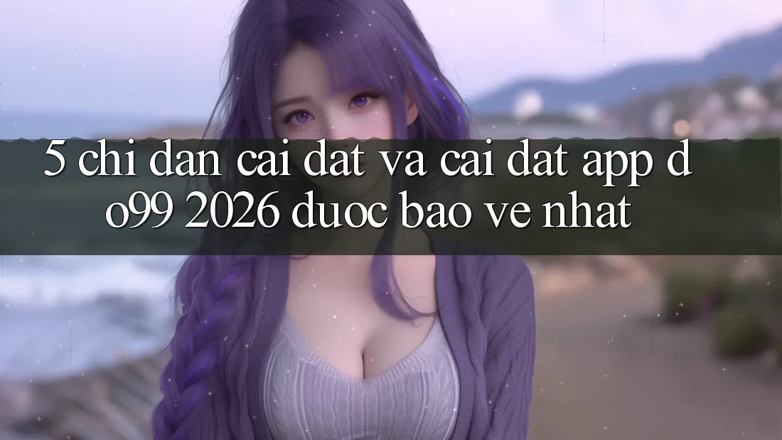 5. Chỉ dẫn Cài đặt Và Cài Đặt App DO99 2026 Được bảo vệ Nhất