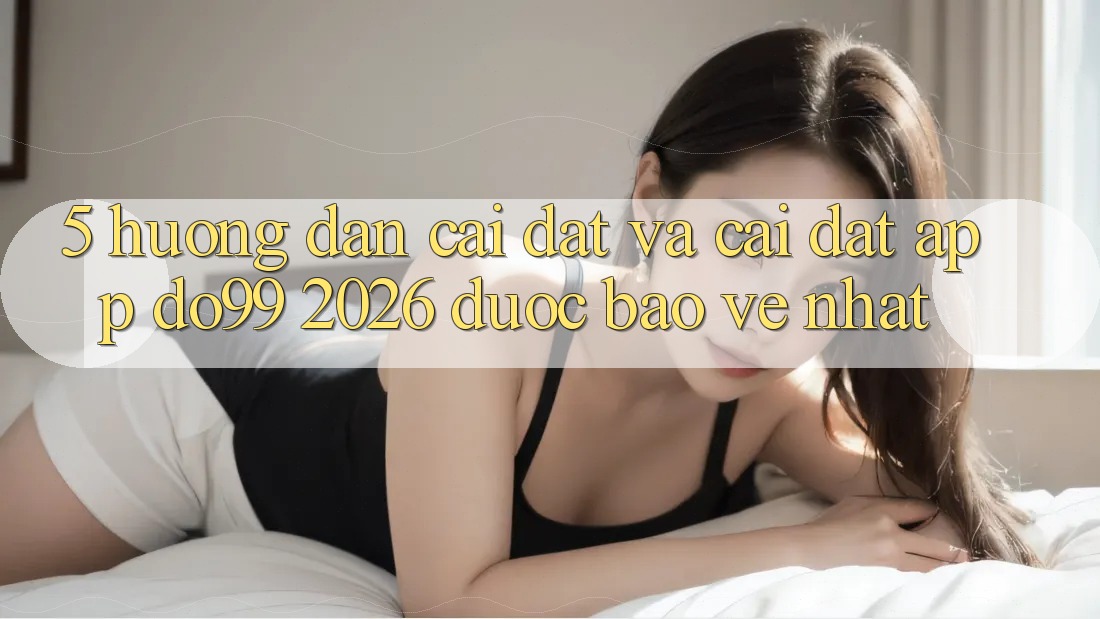5. Hướng Dẫn Cài đặt Và Cài Đặt App DO99 2026 Được bảo vệ Nhất