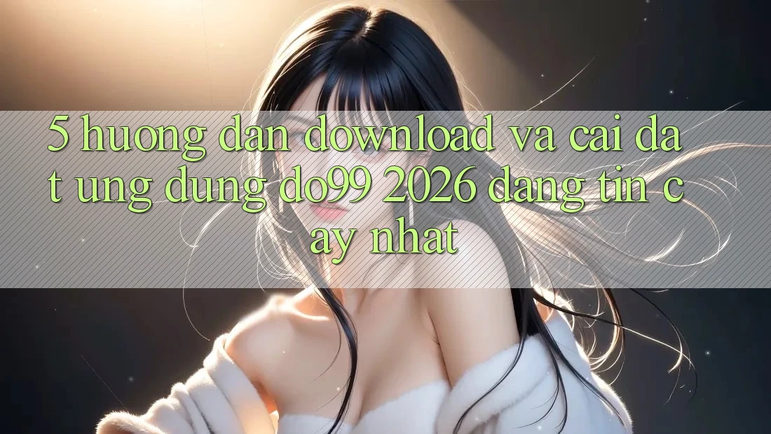 5. Hướng Dẫn Download Và Cài Đặt Ứng dụng DO99 2026 Đáng tin cậy Nhất