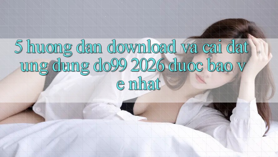 5. Hướng dẫn Download Và Cài Đặt Ứng dụng DO99 2026 Được bảo vệ Nhất
