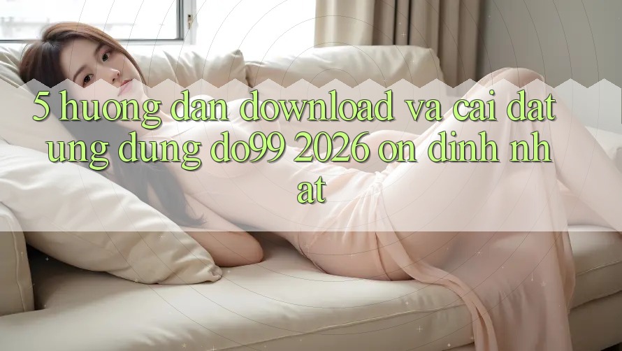 5. Hướng Dẫn Download Và Cài Đặt Ứng dụng DO99 2026 Ổn định Nhất