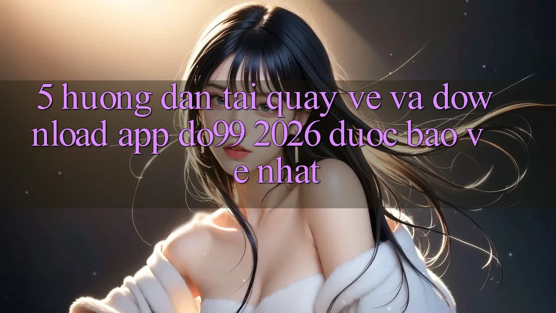 5. Hướng Dẫn Tải quay về Và Download App DO99 2026 Được bảo vệ Nhất