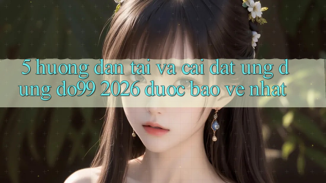 5. Hướng Dẫn Tải Và Cài Đặt Ứng dụng DO99 2026 Được bảo vệ Nhất