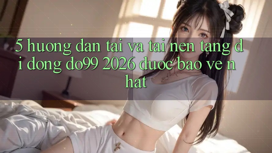 5. Hướng Dẫn Tải Và Tải Nền tảng di động DO99 2026 Được bảo vệ Nhất
