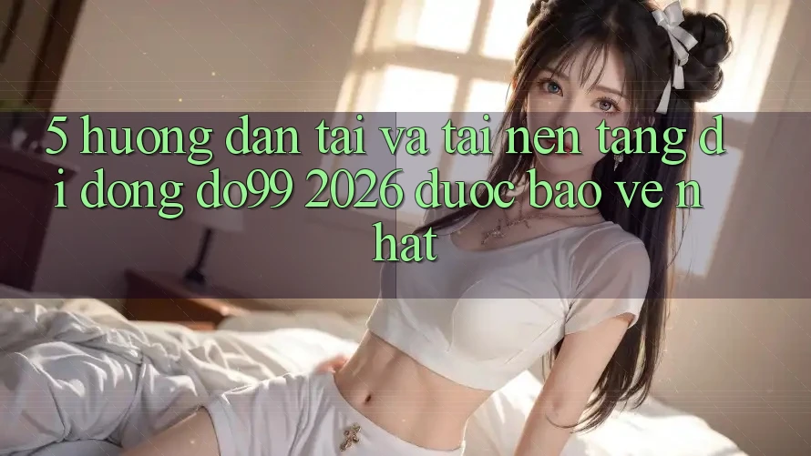 5. Hướng Dẫn Tải Và Tải Nền tảng di động DO99 2026 Được bảo vệ Nhất