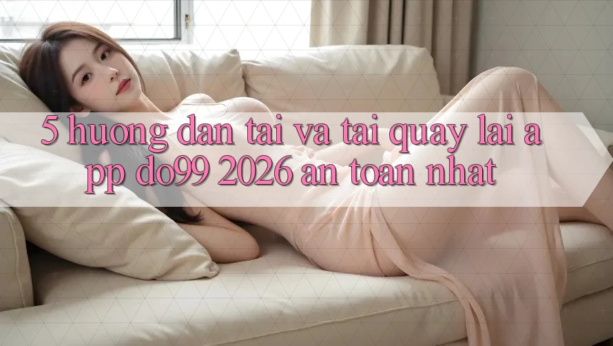 5. Hướng Dẫn Tải Và Tải quay lại App DO99 2026 An Toàn Nhất
