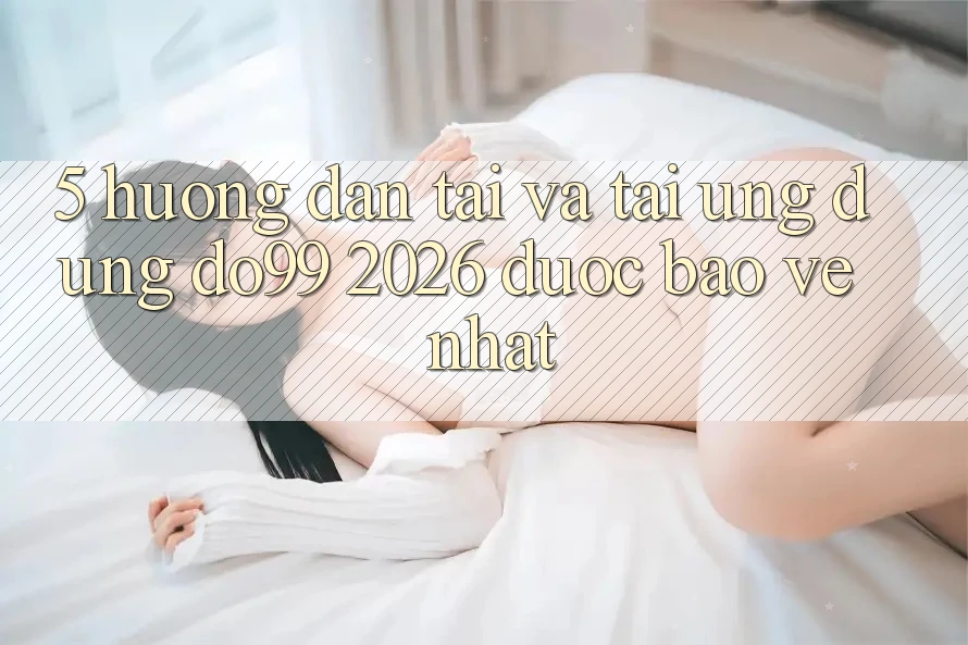 5. Hướng Dẫn Tải Và Tải Ứng dụng DO99 2026 Được bảo vệ Nhất