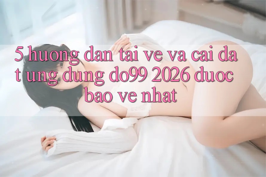 5. Hướng Dẫn Tải về Và Cài Đặt Ứng dụng DO99 2026 Được bảo vệ Nhất