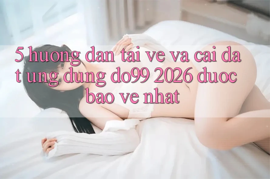 5. Hướng Dẫn Tải về Và Cài Đặt Ứng dụng DO99 2026 Được bảo vệ Nhất