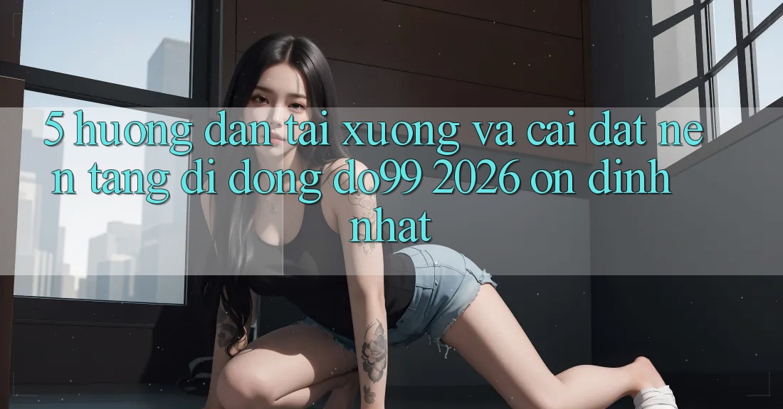 5. Hướng Dẫn Tải xuống Và Cài Đặt Nền tảng di động DO99 2026 Ổn định Nhất