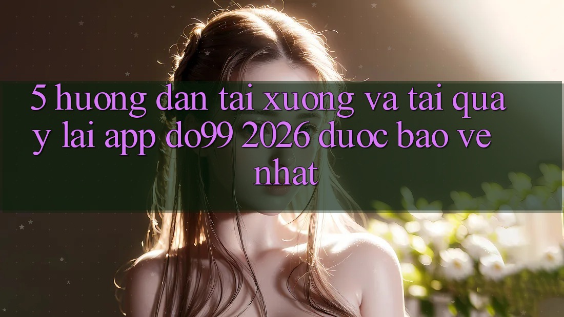 5. Hướng Dẫn Tải xuống Và Tải quay lại App DO99 2026 Được bảo vệ Nhất