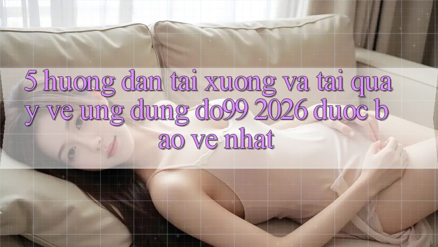 5. Hướng Dẫn Tải xuống Và Tải quay về Ứng dụng DO99 2026 Được bảo vệ Nhất
