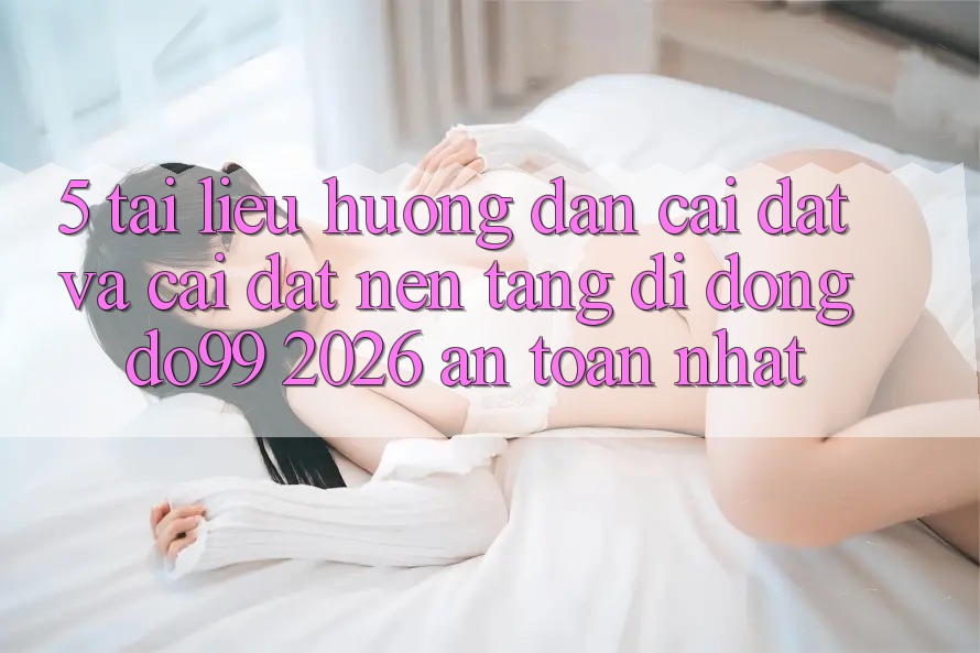 5. Tài liệu hướng dẫn Cài đặt Và Cài Đặt Nền tảng di động DO99 2026 An Toàn Nhất