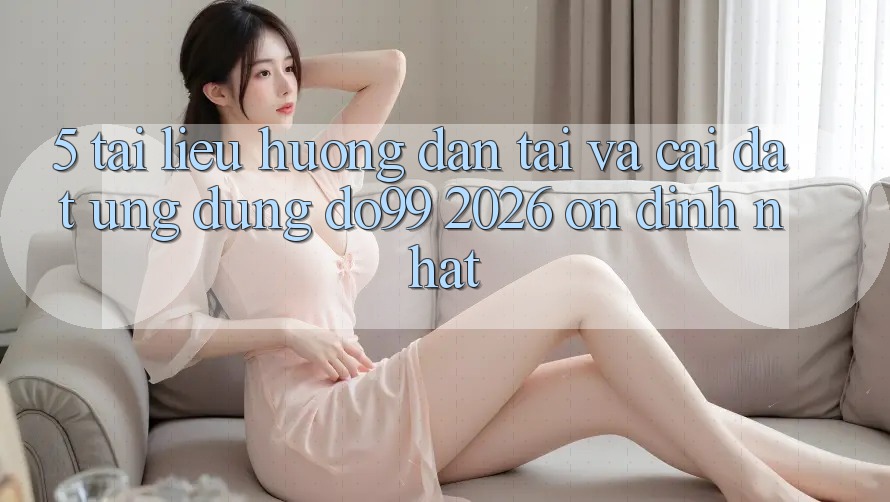 5. Tài liệu hướng dẫn Tải Và Cài Đặt Ứng dụng DO99 2026 Ổn định Nhất