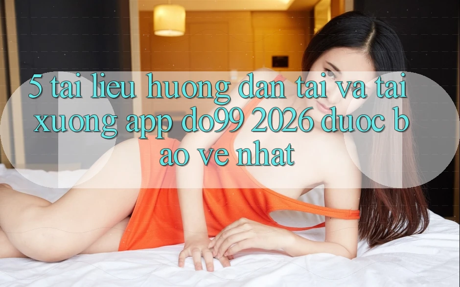 5. Tài liệu hướng dẫn Tải Và Tải xuống App DO99 2026 Được bảo vệ Nhất