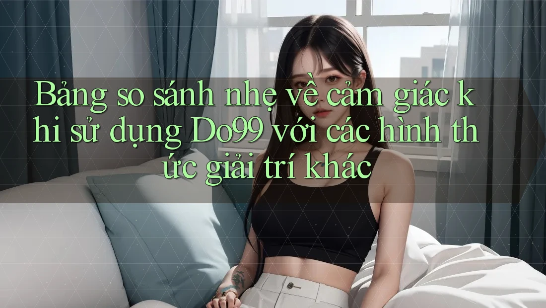 Bảng so sánh nhẹ về cảm giác khi sử dụng Do99 với các hình thức giải trí khác