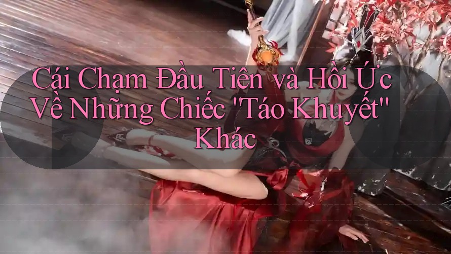 Cái Chạm Đầu Tiên và Hồi Ức Về Những Chiếc “Táo Khuyết” Khác