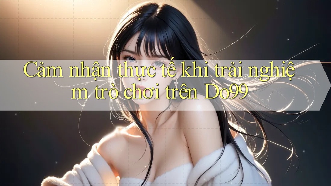 Cảm nhận thực tế khi trải nghiệm trò chơi trên Do99