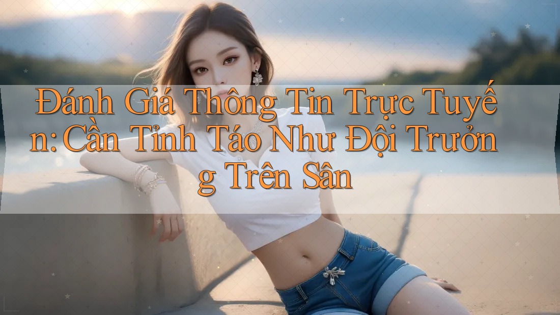 Đánh Giá Thông Tin Trực Tuyến: Cần Tỉnh Táo Như Đội Trưởng Trên Sân