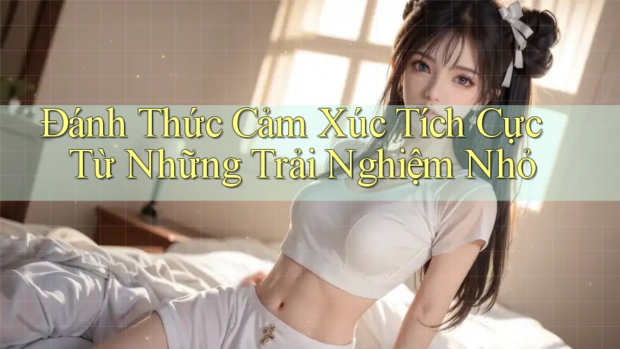 Đánh Thức Cảm Xúc Tích Cực Từ Những Trải Nghiệm Nhỏ