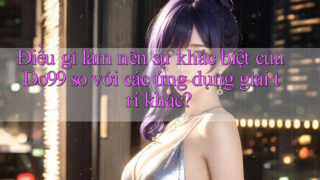 Điều gì làm nên sự khác biệt của Do99 so với các ứng dụng giải trí khác?