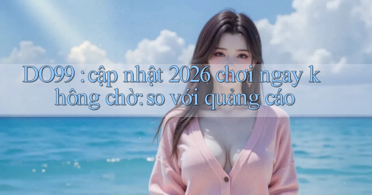 DO99 cập nhật 2026 chơi ngay không chờ so với quảng cáo