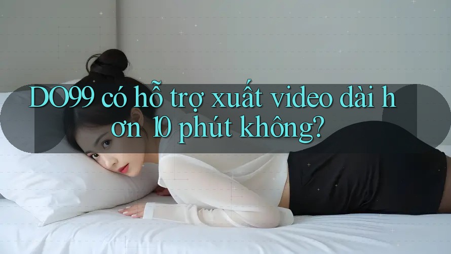 DO99 có hỗ trợ xuất video dài hơn 10 phút không?