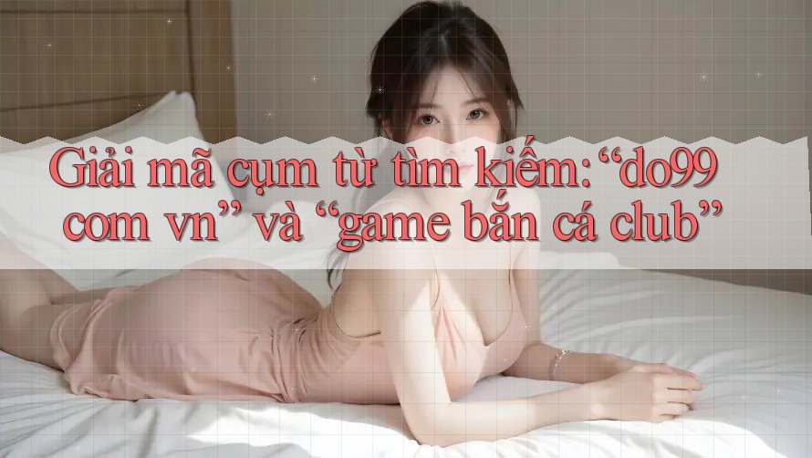 Giải mã cụm từ tìm kiếm: “do99 com vn” và “game bắn cá club”