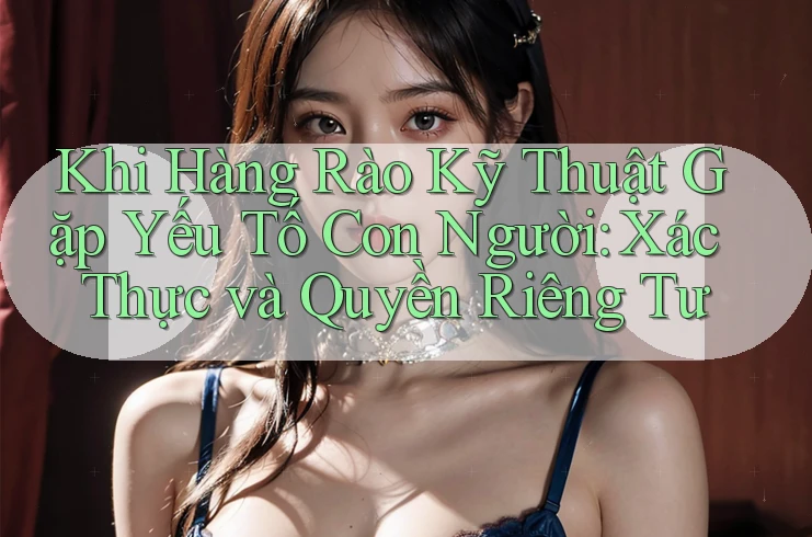 Khi Hàng Rào Kỹ Thuật Gặp Yếu Tố Con Người: Xác Thực và Quyền Riêng Tư