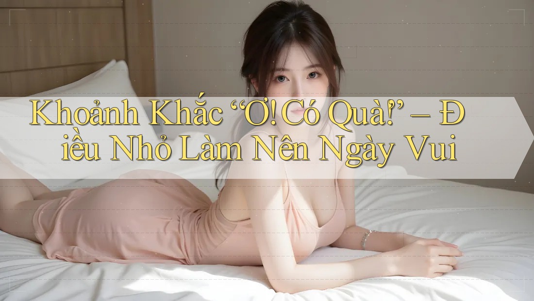 Khoảnh Khắc “Ơ! Có Quà!” – Điều Nhỏ Làm Nên Ngày Vui
