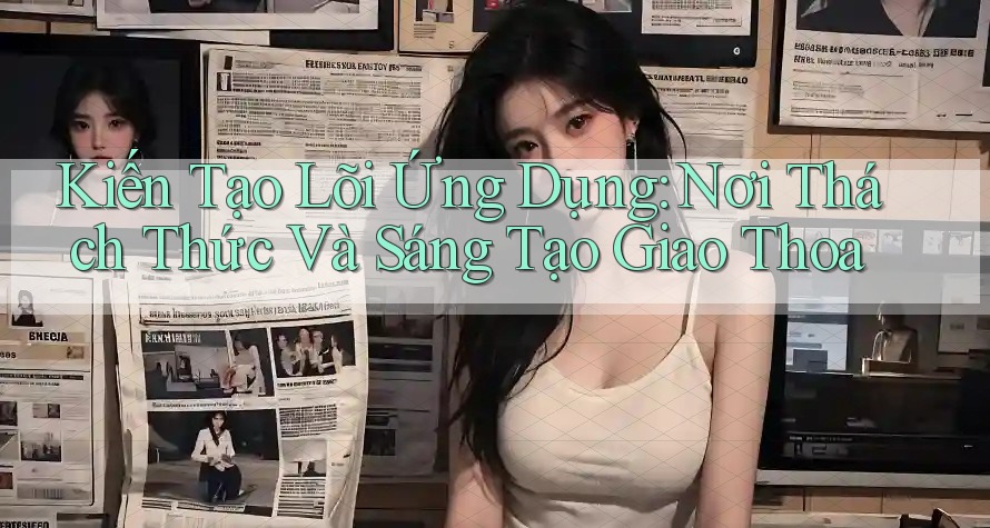 Kiến Tạo Lõi Ứng Dụng: Nơi Thách Thức Và Sáng Tạo Giao Thoa