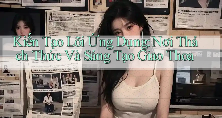 Kiến Tạo Lõi Ứng Dụng: Nơi Thách Thức Và Sáng Tạo Giao Thoa
