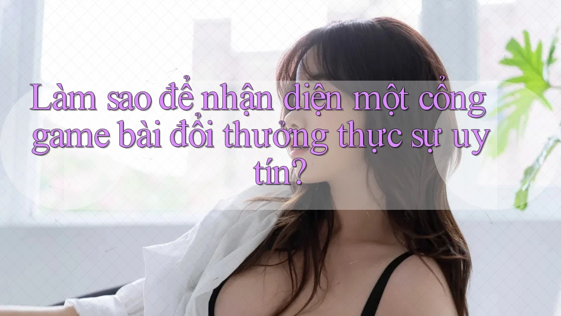Làm sao để nhận diện một cổng game bài đổi thưởng thực sự uy tín?
