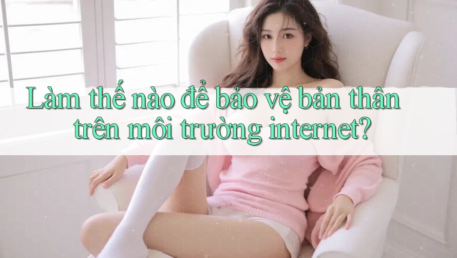 Làm thế nào để bảo vệ bản thân trên môi trường internet?