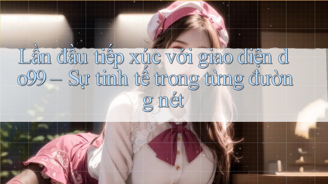 Lần đầu tiếp xúc với giao diện do99 – Sự tinh tế trong từng đường nét
