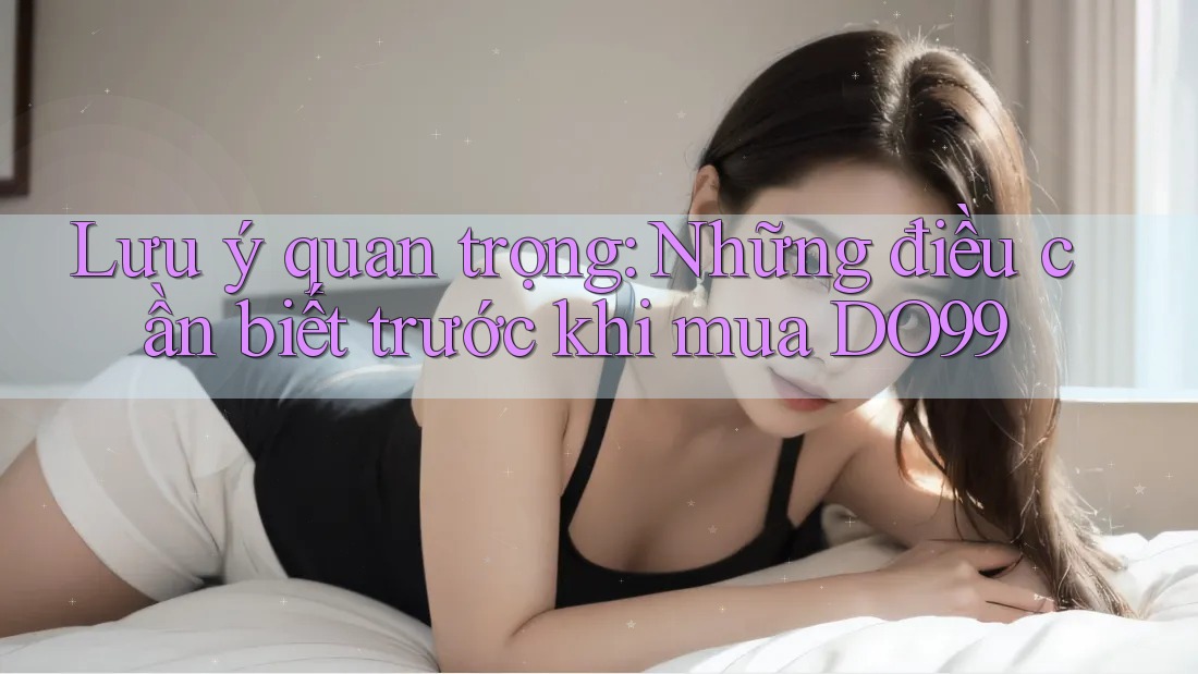 Lưu ý quan trọng: Những điều cần biết trước khi mua DO99
