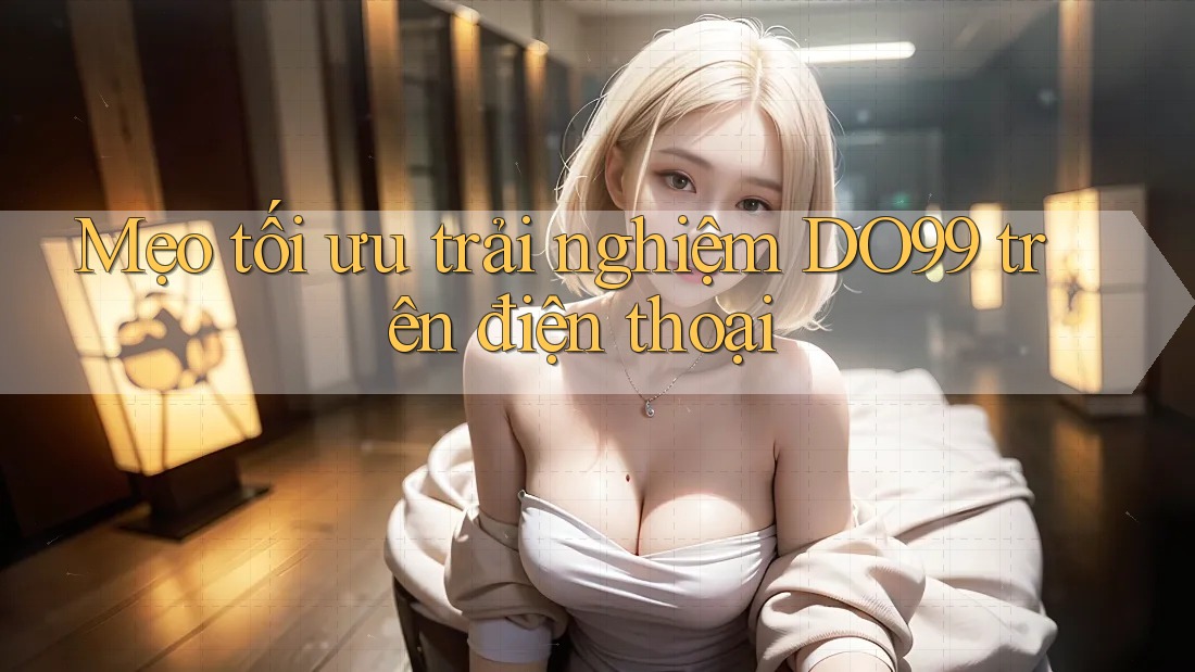 Mẹo tối ưu trải nghiệm DO99 trên điện thoại