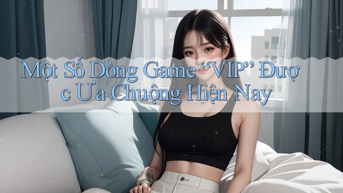 Một Số Dòng Game “VIP” Được Ưa Chuộng Hiện Nay