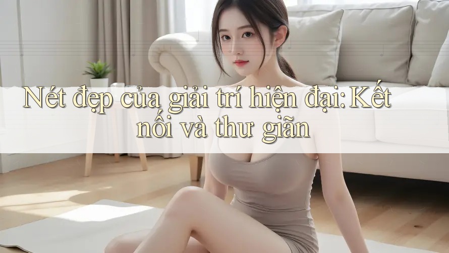 Nét đẹp của giải trí hiện đại: Kết nối và thư giãn