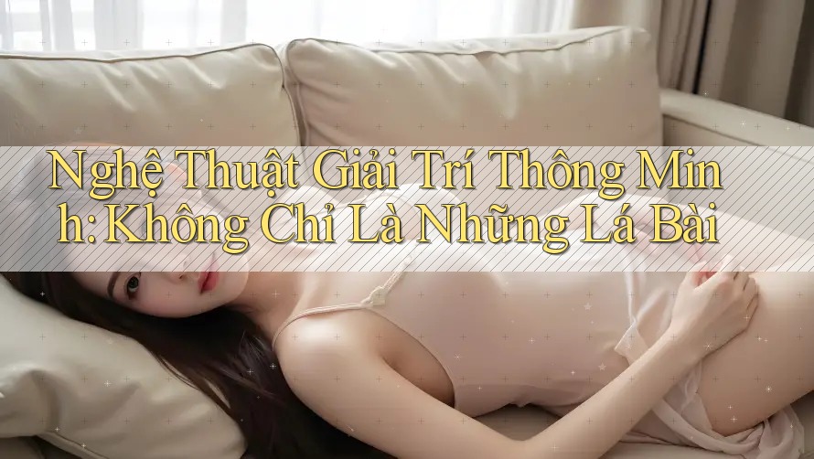 Nghệ Thuật Giải Trí Thông Minh: Không Chỉ Là Những Lá Bài