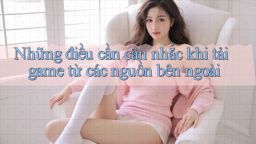 Những điều cần cân nhắc khi tải game từ các nguồn bên ngoài