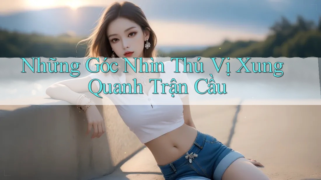 Những Góc Nhìn Thú Vị Xung Quanh Trận Cầu